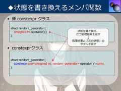 ◆状態を書き換えるメンバ関数• ⾮ constexpr クラス struct random_generator {    unsigned int operator()();                  状態を書き換え、 };                                            かつ処理結果を返す                                                   ↓                                              処理結果と「次の状態」の                                                 タプルを返す• constexprクラス struct random_generator {    constexpr pair<unsigned int, random_generator> operator()() const; }; 