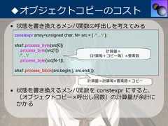◆オブジェクトコピーのコスト• 状態を書き換えるメンバ関数の呼出しを考えてみる constexpr array<unsigned char, N> src = { /*...*/ }; sha1.process_byte(src[0])   .process_byte(src[1])                      計算量＝   /*...*/                               （計算毎＋コピー毎）×要素数   .process_byte(src[N-1]); sha1.process_block(src.begin(), src.end());                                         計算量＝計算毎×要素数＋コピー• 状態を書き換えるメンバ関数を constexpr にすると、  （オブジェクトコピー×呼出し回数）の計算量が余計に  かかる 