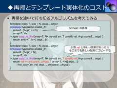 ◆再帰とテンプレート実体化のコスト• 再帰を途中で打ち切るアルゴリズムを考えてみるtemplate<class T, size_t N, class... Args>constexpr typename enable_if<                             SFINAE の番兵   (sizeof...(Args) >= N),   array<T, N>>::type copy_to_find(array<T, N> const& arr, T const& val, Args const&... args) {   return array<T, N>{{ args... }};}template<class T, size_t N, class... Args>                                                            引数 val と等しい要素があったらconstexpr typename enable_if<                                                          そこまでを新しい配列にコピーする   (sizeof...(Args) < N),   array<T, N>>::type copy_to_find(array<T, N> const& arr, T const& val, Args const&... args) {   return val == arr[sizeof...(Args)] ? array<T, N>{{ args... }}      : find_copy(arr, val, args..., arr[sizeof...(Args)]);} 