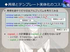 ◆再帰とテンプレート実体化のコスト• 再帰を途中で打ち切るアルゴリズムを考えてみる constexpr auto src_1 = array<int, 10>{{ 1, 2, 3, 4, 5, 6, 7, 8, 9, 10 }}; constexpr auto copied_1 = copy_to_find(src_1, 5);                                                                  再帰は 5 まで                      要素数が 20 constexpr auto src_2 = array<unsigned, 20>{{ 1, 2, 3, 4, 5, 6, 7, 8, 9, 10 }}; constexpr auto copied_2 = copy_to_find(src_2, 5);                                                                     再帰は 5 まで• copied_1 の計算量は copied_2 と変わらないはず   – ところが、そうはならない (gcc 4.7)   – copied_2 のほうが倍近く遅い 