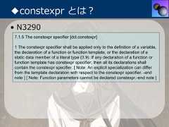 ◆constexpr とは？• N32907.1.5 The constexpr specifier [dcl.constexpr]1 The constexpr specifier shall be applied only to the definition of a variable,the declaration of a function or function template, or the declaration of astatic data member of a literal type (3.9). If any declaration of a function orfunction template has constexpr specifier, then all its declarations shallcontain the constexpr specifier. [ Note: An explicit specialization can differfrom the template declaration with respect to the constexpr specifier. -endnote ] [ Note: Function parameters cannot be declared constexpr.-end note ] 