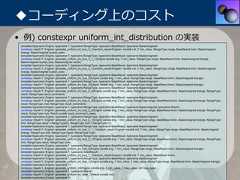◆コーディング上のコスト• 例) constexpr uniform_int_distribution の実装 template<typename Engine, typename T, typename RangeType, typename BaseResult, typename BaseUnsigned> constexpr result<T, Engine> generate_uniform_int_true_3_1(random_result<Engine> const& rnd, T min_value, RangeType range, BaseResult bmin, BaseUnsigned brange, BaseUnsigned bucket_size); template<typename Engine, typename T, typename RangeType, typename BaseResult, typename BaseUnsigned> constexpr result<T, Engine> generate_uniform_int_true_3_1_1(Engine const& eng, T min_value, RangeType range, BaseResult bmin, BaseUnsigned brange, BaseUnsigned bucket_size, BaseUnsigned result); template<typename Engine, typename T, typename RangeType, typename BaseResult, typename BaseUnsigned> constexpr result<T, Engine> generate_uniform_int_true_3_1(random_result<Engine> const& rnd, T min_value, RangeType range, BaseResult bmin, BaseUnsigned brange, BaseUnsigned bucket_size); template<typename Engine, typename T, typename RangeType, typename BaseResult, typename BaseUnsigned> constexpr result<T, Engine> generate_uniform_int_true_3(Engine const& eng, T min_value, RangeType range, BaseResult bmin, BaseUnsigned brange); template<typename Engine, typename T, typename RangeType, typename BaseResult, typename BaseUnsigned> constexpr result<T, Engine> generate_uniform_int_true_2(Engine const& eng, T min_value, RangeType range, BaseResult bmin, BaseUnsigned brange); template<typename Engine, typename T, typename RangeType, typename BaseResult, typename BaseUnsigned> constexpr result<T, Engine> generate_uniform_int_true_2_4(Engine const& eng, T min_value, RangeType range, BaseResult bmin, BaseUnsigned brange, RangeType result, RangeType result_increment); template<typename Engine, typename T, typename RangeType, typename BaseResult, typename BaseUnsigned> constexpr result<T, Engine> generate_uniform_int_true_2_3(Engine const& eng, T min_value, RangeType range, BaseResult bmin, BaseUnsigned brange, RangeType result, RangeType mult, RangeType result_increment); template<typename Engine, typename T, typename RangeType, typename BaseResult, typename BaseUnsigned, typename Result> constexpr result<T, Engine> generate_uniform_int_true_2_2(Engine const& eng, T min_value, RangeType range, BaseResult bmin, BaseUnsigned brange, RangeType result, RangeType mult, Result const& result_increment_base); template<typename Engine, typename T, typename RangeType, typename BaseResult, typename BaseUnsigned> constexpr result<T, Engine> generate_uniform_int_true_2_1(Engine const& eng, T min_value, RangeType range, BaseResult bmin, BaseUnsigned brange, RangeType limit, RangeType result = RangeType(0), RangeType mult = RangeType(1)); template<typename Engine, typename T, typename RangeType, typename BaseResult, typename BaseUnsigned> constexpr result<T, Engine> generate_uniform_int_true_2_1_1(random_result<Engine> const& rnd, T min_value, RangeType range, BaseResult bmin, BaseUnsigned brange, RangeType limit, RangeType result, RangeType mult); template<typename Engine, typename T, typename RangeType, typename BaseResult, typename BaseUnsigned> constexpr result<T, Engine> generate_uniform_int_true_2_1(Engine const& eng, T min_value, RangeType range, BaseResult bmin, BaseUnsigned brange, RangeType limit, RangeType result, RangeType mult); template<typename Engine, typename T, typename RangeType, typename BaseResult, typename BaseUnsigned> constexpr result<T, Engine> generate_uniform_int_true_2(Engine const& eng, T min_value, RangeType range, BaseResult bmin, BaseUnsigned brange); template<typename Engine, typename T, typename BaseResult> constexpr result<T, Engine> generate_uniform_int_true_1_1(random_result<Engine> const& rnd, T min_value, BaseResult bmin); template<typename Engine, typename T, typename RangeType, typename BaseResult, typename BaseUnsigned> constexpr result<T, Engine> generate_uniform_int_true_1(Engine const& eng, T min_value, T max_value, RangeType range, BaseResult bmin, BaseUnsigned brange); template<typename Engine, typename T> constexpr result<T, Engine> generate_uniform_int(Engine const& eng, T min_value, T max_value, std::true_type); template<typename Engine, typename T, typename Result> constexpr result<T, Engine> generate_uniform_int_false_1(Result const& rnd); template<typename Engine, typename T> 