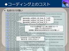 ◆コーディング上のコスト• 名前付けが酷いtemplate<typename Engine, typename T, typename RangeType, typename BaseResult, typename BaseUnsigned>constexpr result<T, Engine> generate_uniform_int_true_3_1(random_result<Engine> const& rnd, T min_value, RangeType range, BaseResult bmin, BaseUnsignedbrange, BaseUnsigned bucket_size);template<typename Engine, typename T, typename RangeType, typename BaseResult, typename BaseUnsigned>constexpr result<T, Engine> generate_uniform_int_true_3_1_1(Engine const& eng, T min_value, RangeType range, BaseResult bmin, BaseUnsigned brange,                                             generate_uniform_int_true_2_1 とかBaseUnsigned bucket_size, BaseUnsigned result);template<typename Engine, typename T, typename RangeType, typename BaseResult, typename BaseUnsigned>constexpr result<T, Engine> generate_uniform_int_true_3_1(random_result<Engine> const& rnd, T min_value, RangeType range, BaseResult bmin, BaseUnsignedbrange, BaseUnsigned bucket_size);           generate_uniform_int_true_2_2 とかtemplate<typename Engine, typename T, typename RangeType, typename BaseResult, typename BaseUnsigned>                                             generate_uniform_int_true_2_3 ...constexpr result<T, Engine> generate_uniform_int_true_3(Engine const& eng, T min_value, RangeType range, BaseResult bmin, BaseUnsigned brange);template<typename Engine, typename T, typename RangeType, typename BaseResult, typename BaseUnsigned>constexpr result<T, Engine> generate_uniform_int_true_2(Engine const& eng, T min_value, RangeType range, BaseResult bmin, BaseUnsigned brange);template<typename Engine, typename T, typename RangeType, typename BaseResult, typename BaseUnsigned>constexpr result<T, Engine> generate_uniform_int_true_2_4(Engine const& eng, T min_value, RangeType range, BaseResult bmin, BaseUnsigned brange, RangeTyperesult, RangeType result_increment);                          そもそも意味論でなく単に処理フローでtemplate<typename Engine, typename T, typename RangeType, typename BaseResult, typename BaseUnsigned>                                                                 分割しているだけなので、constexpr result<T, Engine> generate_uniform_int_true_2_3(Engine const& eng, T min_value, RangeType range, BaseResult bmin, BaseUnsigned brange, RangeTyperesult, RangeType mult, RangeType result_increment);                                                             各関数に意味のある名前を付けるのが難しいtemplate<typename Engine, typename T, typename RangeType, typename BaseResult, typename BaseUnsigned, typename Result>constexpr result<T, Engine> generate_uniform_int_true_2_2(Engine const& eng, T min_value, RangeType range, BaseResult bmin, BaseUnsigned brange, RangeTyperesult, RangeType mult, Result const& result_increment_base);template<typename Engine, typename T, typename RangeType, typename BaseResult, typename BaseUnsigned>constexpr result<T, Engine> generate_uniform_int_true_2_1(Engine const& eng, T min_value, RangeType range, BaseResult bmin, BaseUnsigned brange, RangeTypelimit, RangeType result = RangeType(0), RangeType mult = RangeType(1));template<typename Engine, typename T, typename RangeType, typename BaseResult, typename BaseUnsigned>constexpr result<T, Engine> generate_uniform_int_true_2_1_1(random_result<Engine> const& rnd, T min_value, RangeType range, BaseResult bmin, BaseUnsigned                                      constexpr ラムダ式があればbrange, RangeType limit, RangeType result, RangeType mult);template<typename Engine, typename T, typename RangeType, typename BaseResult, typename BaseUnsigned>                                       救われる（かもしれない）constexpr result<T, Engine> generate_uniform_int_true_2_1(Engine const& eng, T min_value, RangeType range, BaseResult bmin, BaseUnsigned brange, RangeTypelimit, RangeType result, RangeType mult);template<typename Engine, typename T, typename RangeType, typename BaseResult, typename BaseUnsigned>constexpr result<T, Engine> generate_uniform_int_true_2(Engine const& eng, T min_value, RangeType range, BaseResult bmin, BaseUnsigned brange);template<typename Engine, typename T, typename BaseResult>constexpr result<T, Engine> generate_uniform_int_true_1_1(random_result<Engine> const& rnd, T min_value, BaseResult bmin);template<typename Engine, typename T, typename RangeType, typename BaseResult, typename BaseUnsigned>constexpr result<T, Engine> generate_uniform_int_true_1(Engine const& eng, T min_value, T max_value, RangeType range, BaseResult bmin, BaseUnsigned brange);template<typename Engine, typename T>constexpr result<T, Engine> generate_uniform_int(Engine const& eng, T min_value, T max_value, std::true_type);template<typename Engine, typename T, typename Result>constexpr result<T, Engine> generate_uniform_int_false_1(Result const& rnd);template<typename Engine, typename T> 