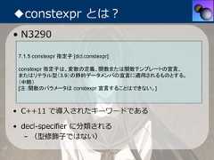 ◆constexpr とは？• N3290 7.1.5 constexpr 指定子 [dcl.constexpr] constexpr 指定子は、変数の定義、関数または関数テンプレートの宣言、 またはリテラル型（3.9）の静的データメンバの宣言に適用されるものとする。 （中略） [注：関数のパラメータは constexpr 宣言することはできない。]• C++11 で導⼊されたキーワードである• decl-specifier に分類される   – （型修飾⼦ではない） 