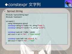 ◆constexpr ⽂字列• Sprout.String #include <sprout/string.hpp> #include <iostream> int main() {    using namespace sprout;    constexpr string<6> hello = to_string("Hello ");    constexpr string<6> world = to_string("world!");     constexpr auto str = hello + world;     std::cout << str << "¥n"; // "Hello world!"     constexpr auto hell = str.substr(0, 4);     std::cout << hell << "¥n"; // "Hell" } 