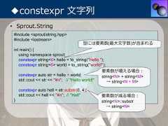 ◆constexpr ⽂字列• Sprout.String #include <sprout/string.hpp> #include <iostream>                                         型には要素数(最⼤⽂字数)が含まれる int main() {    using namespace sprout;    constexpr string<6> hello = to_string("Hello ");    constexpr string<6> world = to_string("world!");                                                  要素数が増える場合：    constexpr auto str = hello + world;           string<N> + string<M>    std::cout << str << "¥n"; // "Hello world!"      → string<N + M>     constexpr auto hell = str.substr(0, 4);     std::cout << hell << "¥n"; // "Hell"       要素数が減る場合： }                                              string<N>::substr                                                   → string<N> 