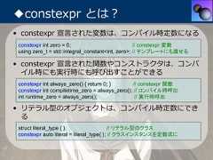 ◆constexpr とは？• constexpr 宣⾔された変数は、コンパイル時定数になるconstexpr int zero = 0;                           // constexpr 変数using zero_t = std::integral_constant<int, zero>; // テンプレートにも渡せる• constexpr 宣⾔された関数やコンストラクタは、コンパ  イル時にも実⾏時にも呼び出すことができるconstexpr int always_zero() { return 0; }      // constexpr 関数constexpr int compiletime_zero = always_zero(); // コンパイル時呼出int runtime_zero = always_zero();               // 実行時呼出• リテラル型のオブジェクトは、コンパイル時定数にでき  るstruct literal_type { };                  // リテラル型のクラスconstexpr auto literal = literal_type{ }; // クラスインスタンスを定数式に 