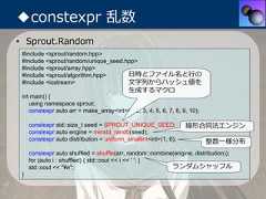 ◆constexpr 乱数• Sprout.Random #include <sprout/random.hpp> #include <sprout/random/unique_seed.hpp> #include <sprout/array.hpp> #include <sprout/algorithm.hpp>      ⽇時とファイル名と⾏の #include <iostream>                  ⽂字列からハッシュ値を                                            ⽣成するマクロ int main() {    using namespace sprout;    constexpr auto arr = make_array<int>(1, 2, 3, 4, 5, 6, 7, 8, 9, 10);     constexpr std::size_t seed = SPROUT_UNIQUE_SEED;             線形合同法エンジン     constexpr auto engine = minstd_rand0(seed);     constexpr auto distribution = uniform_smallint<int>(1, 6);            整数⼀様分布     constexpr auto shuffled = shuffle(arr, random::combine(engine, distribution));     for (auto i : shuffled) { std::cout << i << ' '; }     std::cout << "¥n";                                    ランダムシャッフル } 