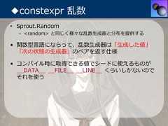 ◆constexpr 乱数• Sprout.Random  – <random> と同じく様々な乱数⽣成器と分布を提供する• 関数型⾔語にならって、乱数⽣成器は「⽣成した値」  「次の状態の⽣成器」のペアを返す仕様• コンパイル時に取得できる値でシードに使えるものが  __DATA__ __FILE__ __LINE__ くらいしかないので  それを使う 