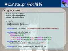 ◆constexpr 構⽂解析• Sprout.Weed #include <sprout/weed.hpp> #include <sprout/string.hpp> #include <sprout/uuid.hpp> Int main() {    using namespace sprout;    using namespace sprout::weed;     constexpr auto s = to_string("{550E8400-E29B-41D4-A716-446655440000}");     constexpr auto unbracket_uuid_p       = repeat[lim<16>(hex8f)]       | repeat[lim<4>(hex8f)]          >> '-' >> repeat[lim<2>(hex8f)] >> '-' >> repeat[lim<2>(hex8f)]          >> '-' >> repeat[lim<2>(hex8f)] >> '-' >> repeat[lim<6>(hex8f)];     constexpr auto uuid_p       = (unbracket_uuid_p | '{' >> unbracket_uuid_p >> '}') >> eoi;     constexpr auto parsed = parse(s.begin(), s.end(), uuid_p); } 