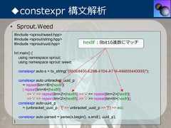 ◆constexpr 構⽂解析• Sprout.Weed #include <sprout/weed.hpp> #include <sprout/string.hpp> #include <sprout/uuid.hpp>                 hex8f : 8bit16進数にマッチ Int main() {    using namespace sprout;    using namespace sprout::weed;     constexpr auto s = to_string("{550E8400-E29B-41D4-A716-446655440000}");     constexpr auto unbracket_uuid_p       = repeat[lim<16>(hex8f)]       | repeat[lim<4>(hex8f)]          >> '-' >> repeat[lim<2>(hex8f)] >> '-' >> repeat[lim<2>(hex8f)]          >> '-' >> repeat[lim<2>(hex8f)] >> '-' >> repeat[lim<6>(hex8f)];     constexpr auto uuid_p       = (unbracket_uuid_p | '{' >> unbracket_uuid_p >> '}') >> eoi;     constexpr auto parsed = parse(s.begin(), s.end(), uuid_p); } 