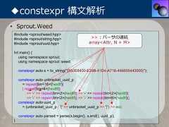 ◆constexpr 構⽂解析• Sprout.Weed #include <sprout/weed.hpp> #include <sprout/string.hpp>                    >> : パーサの連結 #include <sprout/uuid.hpp>                     array<Attr, N + M> Int main() {    using namespace sprout;    using namespace sprout::weed;     constexpr auto s = to_string("{550E8400-E29B-41D4-A716-446655440000}");     constexpr auto unbracket_uuid_p       = repeat[lim<16>(hex8f)]       | repeat[lim<4>(hex8f)]          >> '-' >> repeat[lim<2>(hex8f)] >> '-' >> repeat[lim<2>(hex8f)]          >> '-' >> repeat[lim<2>(hex8f)] >> '-' >> repeat[lim<6>(hex8f)];     constexpr auto uuid_p       = (unbracket_uuid_p | '{' >> unbracket_uuid_p >> '}') >> eoi;     constexpr auto parsed = parse(s.begin(), s.end(), uuid_p); } 