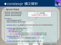 ◆constexpr 構⽂解析• Sprout.Weed #include <sprout/weed.hpp> #include <sprout/string.hpp>                      | : パーサのOR #include <sprout/uuid.hpp>                    variant<Attr1, Attr2> Int main() {    using namespace sprout;    using namespace sprout::weed;     constexpr auto s = to_string("{550E8400-E29B-41D4-A716-446655440000}");     constexpr auto unbracket_uuid_p       = repeat[lim<16>(hex8f)]       | repeat[lim<4>(hex8f)]          >> '-' >> repeat[lim<2>(hex8f)] >> '-' >> repeat[lim<2>(hex8f)]          >> '-' >> repeat[lim<2>(hex8f)] >> '-' >> repeat[lim<6>(hex8f)];     constexpr auto uuid_p       = (unbracket_uuid_p | '{' >> unbracket_uuid_p >> '}') >> eoi;     constexpr auto parsed = parse(s.begin(), s.end(), uuid_p); } 