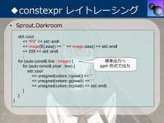 ◆constexpr レイトレーシング• Sprout.Darkroom     std::cout        << "P3" << std::endl        << image[0].size() << ' ' << image.size() << std::endl        << 255 << std::endl        ;     for (auto const& line : image) {                  標準出⼒へ        for (auto const& pixel : line) {             ppm 形式で出⼒           std::cout              << unsigned(colors::r(pixel)) << ' '              << unsigned(colors::g(pixel)) << ' '              << unsigned(colors::b(pixel)) << std::endl;        }     } } 