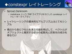 ◆constexpr レイトレーシング• Sprout.Darkroom  – metatrace という TMP ライブラリを元にした constexpr レイ    トレーサーライブラリ• レイトレーシングの基本的なアルゴリズムはとてもシン  プル• 視点から各ピクセルを通る光線を⾶ばして、ベクトルが  オブジェクトと衝突する部分の拡散光と反射光の成分を  得るだけ 