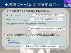 ◆次期 C++1x に期待すること• いくつかのポインタ演算を定数式扱いにp1 < p2;                              ポインタの⼤⼩⽐較はできないp1 - p2;                             ポインタ同⼠の減算はできないstatic_cast<int const*>( static_cast<void const*>(p) )                               void* から他の型への読み替えはできない• union の任意のメンバでの初期化を定数式扱いにunion U {   X x; Y y;   constexpr U() : y() { }};                             先頭メンバ以外での初期化はできない 
