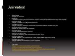 Animation @keyframesSpecifies the animation animationA shorthand property for all the animation properties below, except the animation-play-state property animation-nameSpecifies a name for the @keyframes animation animation-durationSpecifies how many seconds or milliseconds an animation takes to complete one cycle animation-timing-functionSpecifies the speed curve of the animation animation-delaySpecifies when the animation will start animation-iteration-countSpecifies the number of times an animation should be played animation-directionSpecifies whether or not the animation should play in reverse on alternate cycles animation-play-stateSpecifies whether the animation is running or paused Examples:http://www.leemunroe.com/css3-animations/http://css3.bradshawenterprises.com/animations/http://www.w3schools.com/css3/tryit.asp?filename=trycss3_animation1http://www.standardista.com/sxsw/#slide24 