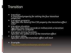 Transition transitionA shorthand property for setting the four transitionproperties transition-propertySpecifies the name of the CSS property the transition effectis for transition-durationSpecifies how many seconds or milliseconds a transitioneffect takes to complete transition-timing-functionSpecifies the speed curve of the transition effect transition-delaySpecifies when the transition effect will start Example:http://css3.bradshawenterprises.com/transitions/ 