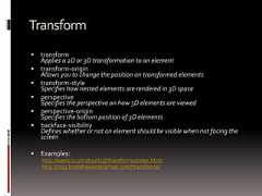 Transform transformApplies a 2D or 3D transformation to an element transform-originAllows you to change the position on transformed elements transform-styleSpecifies how nested elements are rendered in 3D space perspectiveSpecifies the perspective on how 3D elements are viewed perspective-originSpecifies the bottom position of 3D elements backface-visibilityDefines whether or not an element should be visible when not facing thescreen Examples:http://westciv.com/tools/3Dtransforms/index.htmlhttp://css3.bradshawenterprises.com/transforms/ 