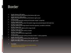 Border border-bottom-left-radiusDefines the shape of the border of the bottom-left corner border-bottom-right-radiusDefines the shape of the border of the bottom-right corner border-imageA shorthand property for setting all the border-image-* properties border-image-outsetSpecifies the amount by which the border image area extends beyond the border box border-image-repeatSpecifies whether the image-border should be repeated, rounded or stretched border-image-sliceSpecifies the inward offsets of the image-border border-image-sourceSpecifies an image to be used as a border border-image-widthSpecifies the widths of the image-border border-radiusA shorthand property for setting all the four border-*-radius properties border-top-left-radiusDefines the shape of the border of the top-left corner border-top-right-radiusDefines the shape of the border of the top-right corner Examples:http://www.css3.info/preview/rounded-border/http://border-radius.com/ 