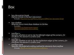 Box box-decoration-breakDefines a break in the box’s decoration Example: http://www.w3.org/TR/css3-background/#the-box-decoration-break box-shadowAttaches one or more drop-shadows to the box Examples:http://www.css3.info/preview/box-shadow/http://www.standardista.com/sxsw/#slide9 overflow-xSpecifies whether or not to clip the left/right edges of the content, if itoverflows the element's content area overflow-ySpecifies whether or not to clip the top/bottom edges of the content, if itoverflows the element's content area overflow-styleSpecifies the preferred scrolling method for elements that overflow Example: http://www.css3.info/overflow-xoverflow-y 