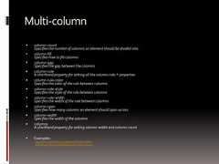 Multi-column column-countSpecifies the number of columns an element should be divided into column-fillSpecifies how to fill columns column-gapSpecifies the gap between the columns column-ruleA shorthand property for setting all the column-rule-* properties column-rule-colorSpecifies the color of the rule between columns column-rule-styleSpecifies the style of the rule between columns column-rule-widthSpecifies the width of the rule between columns column-spanSpecifies how many columns an element should span across column-widthSpecifies the width of the columns columnsA shorthand property for setting column-width and column-count Examples:http://www.quirksmode.org/css/multicolumn.htmlhttp://www.css3.info/preview/multi-column-layout/ 