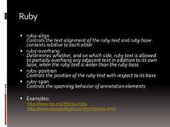 Ruby ruby-alignControls the text alignment of the ruby text and ruby basecontents relative to each other ruby-overhangDetermines whether, and on which side, ruby text is allowedto partially overhang any adjacent text in addition to its ownbase, when the ruby text is wider than the ruby base ruby-positionControls the position of the ruby text with respect to its base ruby-spanControls the spanning behavior of annotation elements Examples:http://www.w3.org/TR/css3-rubyhttp://www.storiesinflight.com/html5/ruby.html 