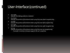 User-Interface(continued) nav-indexSpecifies the tabbing order for an element nav-downSpecifies the position of the element when using the arrow-down navigation key nav-leftSpecifies the position of the element when using the arrow-left navigation key nav-rightSpecifies the position of the element when using the arrow-right navigation key nav-upSpecifies the position of the element when using the arrow-up navigation key Example: Currently no browser supports the nav* properties 