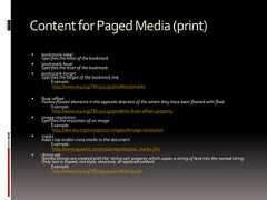 ContentforPagedMedia(print) bookmark-labelSpecifies the label of the bookmark bookmark-levelSpecifies the level of the bookmark bookmark-targetSpecifies the target of the bookmark link Example:http://www.w3.org/TR/css3-gcpm/#bookmarks float-offsetPushes floated elements in the opposite direction of the where they have been floated with float Example:http://www.w3.org/TR/css3-gcpm/#the-float-offset-property image-resolutionSpecifies the resolution of an image Example:http://dev.w3.org/csswg/css3-images/#image-resolution marksAdds crop and/or cross marks to the document Example:http://www.quackit.com/css/properties/css_marks.cfm string-setNamed strings are created with the ‘string-set’ property which copies a string of text into the named string.Only text is copied; not style, structure, or replaced content Example:http://www.w3.org/TR/css3-gcpm/#string-set 