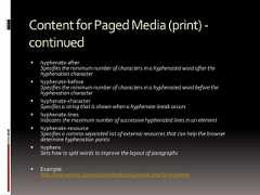 ContentforPagedMedia(print)-continued hyphenate-afterSpecifies the minimum number of characters in a hyphenated word after thehyphenation character hyphenate-beforeSpecifies the minimum number of characters in a hyphenated word before thehyphenation character hyphenate-characterSpecifies a string that is shown when a hyphenate-break occurs hyphenate-linesIndicates the maximum number of successive hyphenated lines in an element hyphenate-resourceSpecifies a comma-separated list of external resources that can help the browserdetermine hyphenation points hyphensSets how to split words to improve the layout of paragraphs Example:http://meyerweb.com/eric/css/tests/css3/show.php?p=hyphens 