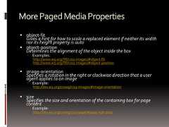 MorePagedMediaProperties object-fitGives a hint for how to scale a replaced element if neither its widthnor its height property is auto object-positionDetermines the alignment of the object inside the box Examples:http://www.w3.org/TR/css3-images/#object-fithttp://www.w3.org/TR/css3-images/#object-position image-orientationSpecifies a rotation in the right or clockwise direction that a useragent applies to an image Example:http://dev.w3.org/csswg/css3-images/#image-orientation sizeSpecifies the size and orientation of the containing box for pagecontent Example:http://dev.w3.org/csswg/css3-page/#page-size-prop 