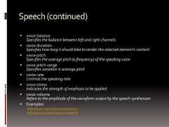 Speech(continued) voice-balanceSpecifies the balance between left and right channels voice-durationSpecifies how long it should take to render the selected element's content voice-pitchSpecifies the average pitch (a frequency) of the speaking voice voice-pitch-rangeSpecifies variation in average pitch voice-rateControls the speaking rate voice-stressIndicates the strength of emphasis to be applied voice-volumeRefers to the amplitude of the waveform output by the speech synthesizes Examples:http://www.css3.info/preview/speech/http://dev.w3.org/csswg/css3-speech/ 