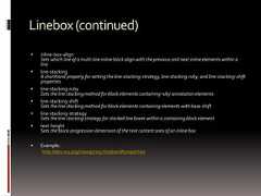 Linebox(continued) inline-box-alignSets which line of a multi-line inline block align with the previous and next inline elements within aline line-stackingA shorthand property for setting the line-stacking-strategy, line-stacking-ruby, and line-stacking-shiftproperties line-stacking-rubySets the line stacking method for block elements containing ruby annotation elements line-stacking-shiftSets the line stacking method for block elements containing elements with base-shift line-stacking-strategySets the line stacking strategy for stacked line boxes within a containing block element text-heightSets the block-progression dimension of the text content area of an inline box Example:http://dev.w3.org/csswg/css3-linebox/#properties 