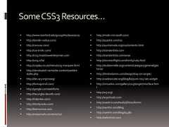 SomeCSS3Resources… http://www.stanford.edu/group/ttsclasses/css/ http://border-radius.com/ http://caniuse.com/ http://css-tricks.com/ http://css3.bradshawenterprises.com http://css3.info/ http://cssplay.co.uk/menu/css3-marquee.html http://davidwalsh.name/dw-content/webkit-styles.php http://dev.w3.org/csswg/ http://fontsquirrel.com/ http://google.com/webfonts http://hex2rgba.devoth.com/ http://hslpicker.com/ http://html5rocks.com/ http://leemunroe.com http://meyerweb.com/eric/css/ http://msdn.microsoft.com/ http://quackit.com/css http://quirksmode.org/css/contents.html http://standardista.com http://standardista.com/sxsw http://storiesinflight.com/html5/ruby.html http://stubbornella.org/content/category/general/geek/css/ http://thinkvitamin.com/design/stay-on-target/ http://uselesscode.org/blog/82/pure-css3-tab-widget http://virtuelvis.com/gallery/css3/target/interface.html http://w3.org/ http://w3schools.com http://westciv.com/tools/3Dtransforms http://xanthir.com/blog http://xanthir.com/blog/b4580 http://selectivizr.com 