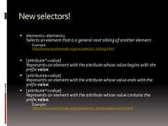 Newselectors! element1~element2Selects an element that is a general next sibling of another element.Example:http://www.quirksmode.org/css/selector_sibling.html [attribute^=value]Represents an element with the attribute whose value begins with theprefix value. [attribute$=value]Represents an element with the attribute whose value ends with theprefix value. [attribute*=value]Represents an element with the attribute whose value contains theprefix value.Example:http://www.quirksmode.org/css/selector_attributeAdvanced.html 