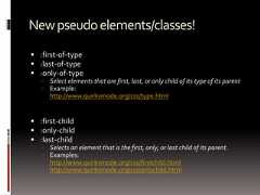 Newpseudoelements/classes! :first-of-type :last-of-type :only-of-type Select elements that are first, last, or only child of its type of its parent Example:http://www.quirksmode.org/css/type.html :first-child :only-child :last-child Selects an element that is the first, only, or last child of its parent. Examples:http://www.quirksmode.org/css/firstchild.htmlhttp://www.quirksmode.org/css/onlychild.html 