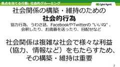 焦点を当てる⾏動: 社会的グルーミング社会関係の構築・維持のための社会的⾏為協⼒⾏為、うわさ話、FacebookやTwitterの "いいね" 、 会釈したり、お歳暮を送ったり、⽬配せなど社会関係は複雑な社会で様々な利益（協⼒、情報など）をもたらすため、その構築・維持は重要2 