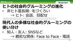 知りたいことヒトの社会的グルーミングの進化•  ⾮ヒト霊⻑類: ⽑づくろい → ヒト: 会話、⽬配せ- Kobayashi H and Kohshima S (1997) Unique Morphology of the Human Eye. Nature 387(6635): pp 767–768.- Dunbar RIM (2004) Gossip in Evolutionary Perspective. Review of General Psychology 8(2): 100–110. 251現代⼈の多様な社会的グルーミングの使い分け•  知⼈・友⼈: SNSなど → 親密な関係: Face to Face・電話- Burke M and Kraut RE, Growing closer on facebook: changes in tie strength through social network site use. In: CHI, pp 4187–4196 (2014).3 