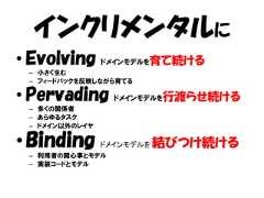 インクリメンタルに• Evolving ドメインモデルを育て続ける – 小さく生む – フィードバックを反映しながら育てる• Pervading ドメインモデルを行渡らせ続ける – 多くの関係者 – あらゆるタスク – ドメイン以外のレイヤ• Binding       ドメインモデルを   結びつけ続ける – 利用者の関心事とモデル – 実装コードとモデル 