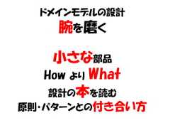 ドメインモデルの設計    腕を磨く   小さな部品  How より What   設計の本を読む原則・パターンとの付き合い方 