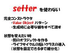 setter   を使わない完全コンストラクタ  ・Value Object パターン  ・生成時に必要な値をすべて渡す状態を変えたい時  ・別のオブジェクトを作る  ・ライフサイクルの短いクラスの導入  （状態を固定できるまで細分化） 