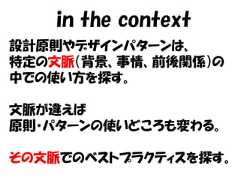 in the context設計原則やデザインパターンは、特定の文脈（背景、事情、前後関係）の中での使い方を探す。文脈が違えば原則・パターンの使いどころも変わる。その文脈でのベストプラクティスを探す。 