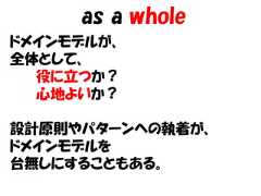 as a wholeドメインモデルが、全体として、  役に立つか？  心地よいか？設計原則やパターンへの執着が、ドメインモデルを台無しにすることもある。 