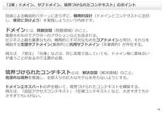 18技術による戦術的パターンに走らずに、戦略的設計（ドメインとコンテクストに注目し、適切に分けよう）を実践しようという内容です。ドメインとは、問題空間（問題領域）のこと。業務そのものでアクターのアクションなども含まれる。ビジネス上最も重要なもの、戦略的に不可欠なものをコアドメインと呼び、それらを補助する支援サブドメイン(業務的)と汎用サブドメイン（非業務的）が存在する。例えば、「受注」「在庫」などは、同じ言葉で話していても、ドメイン毎に意味合いが違うことがあるので注意が必要。境界づけられたコンテキストとは、解決空間（解決領域）のこと。言語的な境界を意識し、全部入りの巨大なモデルを作らないようにする。ドメインエキスパートの声を聴いて、境界づけられたコンテキストを構築する。例えば、「認証アクセスコンテキスト」「在庫コンテキスト」など、大きすぎても小さすぎてもいけない。「2章：ドメイン、サブドメイン、境界づけられたコンテキスト」のポイント 