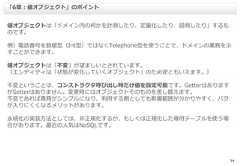 34値オブジェクトは「ドメイン内の何かを計測したり、定量化したり、説明したり」するものです。例）電話番号を数値型（Int型）ではなくTelephone型を使うことで、ドメインの業務を示すことができます。値オブジェクトは「不変」が望ましいとされています。（エンティティは「状態が変化していくオブジェクト」のため逆ともいえます。）不変ということは、コンストラクタ呼び出し時だけ値を設定可能です。GetterはありますがSetterはありません。変更時にはオブジェクトそのものを差し替えます。不変であれば責務がシンプルになり、利用する側としても影響範囲が分かりやすく、バグが入りにくくなるメリットがあります。永続化の実装方法としては、非正規化するか、もしくは正規化した専用テーブルを使う場合があります。最近の人気はNoSQLです。「6章：値オブジェクト」のポイント 