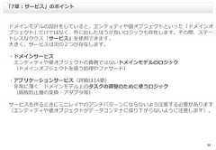 38ドメインモデルの設計をしていると、エンティティや値オブジェクトといった「ドメインオブジェクト」だけではなく、外に出したほうが良いロジックも存在します。その際、ステートレスなクラス「サービス」を使用できます。大きく、サービスは次の２つが存在します。・ドメインサービスエンティティや値オブジェクトの責務ではないドメインモデルのロジック（ドメインオブジェクトを使う処理やファサード）・アプリケーションサービス（詳細は14章）非常に薄く、ドメインモデル上のタスクの調整のために使うロジック（腐敗防止層の変換・アダプタ等）サービスを作るときにミニレイヤのアンチパターンにならないよう注意する必要があります（エンティティや値オブジェクトがデータコンテナに成り下がらないように注意します）。「7章：サービス」のポイント 