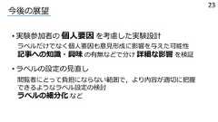 • 実験参加者の 個⼈要因 を考慮した実験設計今後の展望ラベルだけでなく個⼈要因も意⾒形成に影響を与えた可能性記事への知識・興味 の有無などで分け 詳細な影響 を検証23• ラベルの設定の⾒直し閲覧者にとって負担にならない範囲で，より内容が適切に把握できるようなラベル設定の検討ラベルの細分化 など 