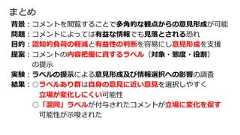 背景︓コメントを閲覧することで多⾓的な観点からの意⾒形成が可能問題︓コメントによっては有益な情報でも⾒落とされる恐れ⽬的︓認知的負荷の軽減と有益性の判断を容易にし意⾒形成を⽀援提案︓コメントの内容把握に資するラベル（対象・態度・役割）の提⽰実験︓ラベルの提⽰による意⾒形成及び情報選択への影響の調査結果︓○ラベルあり群は⾃⾝の意⾒に近い意⾒を選択しやすく⽴場が変化しにくい可能性○「混同」ラベルが付与されたコメントが⽴場に変化を促す可能性が⽰唆されたまとめ 