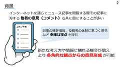 背景インターネットを通じてニュース記事を閲覧する際その記事に対する 他者の意⾒（コメント）も共に⽬にすることが多いコメント欄----------------------------------------記事の補⾜情報，投稿者の体験に基づく意⾒など 多様な視点 を提供新たな考え⽅や情報に触れる機会が増えより 多⾓的な観点からの意⾒形成 が可能2 