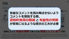 問題コメントの表現や⽂体によっては 読み⾶ばされる 可能性・特に 難読なコメント や 感情的なコメント は注意が向き難い*1⾃⾝にとって 有益な情報 であっても ⾒落としてしまう 恐れ*1 Ziegele, Marc and Weber, Mathias and Quiring, Oliver and Breiner, Timo: The dynamics of online news discussions: Effectsof news articles and reader comments on users‘ involvement, willingness to participate, and the civility of their contributions,Information, Communication & Society, Vol.21, No.10, pp.1419-1435 (2018).認知的負荷が⾼く理解に時間がかかる短期的な財政負担はあるものの、デジタル格差の是正や社会全体の利便性向上を考えれば、⻑期的に⾒て⼗分に投資価値のある政策では。難読コメント例強い感情表現が不快感を誘発いやありえない。こんな中途半端な案出すくらいなら根本的な制度改⾰やれよ。いつまで場当たり的な政策で国⺠誤魔化すつもりなんだ︖感情的なコメント例有益なコメントを読み⾶ばさないようコメントを閲覧する際，認知的負荷の軽減 と 有益性の判断が容易になるような提⽰の⼯夫が必要4 